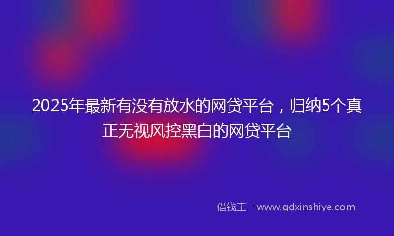 2025年最新有没有放水的网贷平台，归纳5个真正无视风控黑白的网贷平台