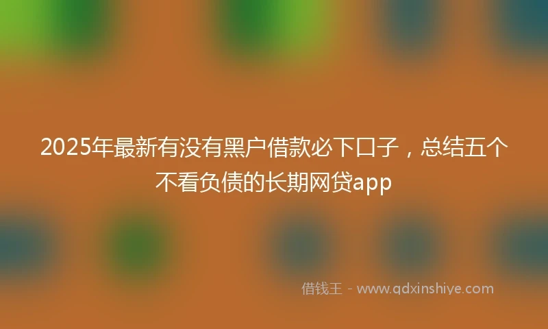 2025年最新有没有黑户借款必下口子，总结五个不看负债的长期网贷app