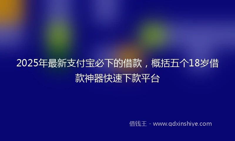2025年最新支付宝必下的借款，概括五个18岁借款神器快速下款平台