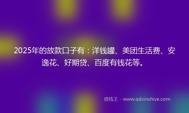 2025年的放款口子有：洋钱罐、美团生活费、安逸花、好期贷、百度有钱花等。