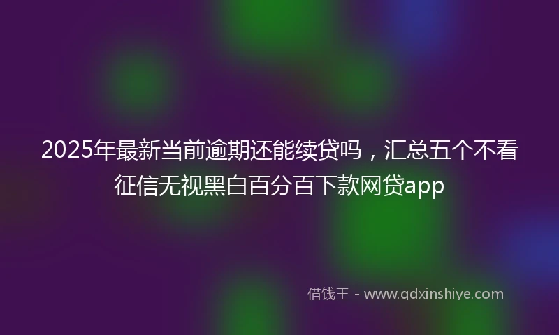 2025年最新当前逾期还能续贷吗，汇总五个不看征信无视黑白百分百下款网贷app