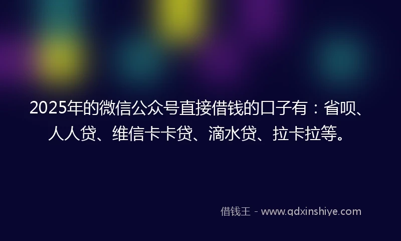 2025年的微信公众号直接借钱的口子有：省呗、人人贷、维信卡卡贷、滴水贷、拉卡拉等。