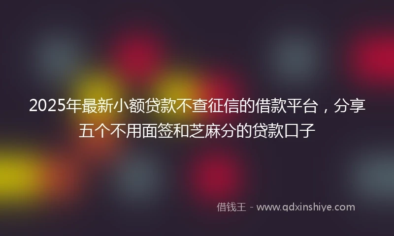 2025年最新小额贷款不查征信的借款平台，分享五个不用面签和芝麻分的贷款口子