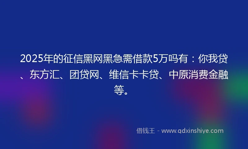 2025年的征信黑网黑急需借款5万吗有：你我贷、东方汇、团贷网、维信卡卡贷、中原消费金融等。