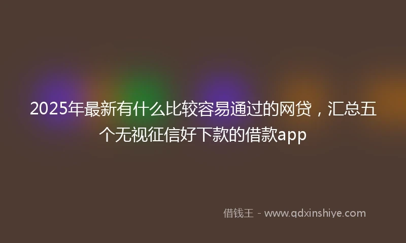 2025年最新有什么比较容易通过的网贷，汇总五个无视征信好下款的借款app