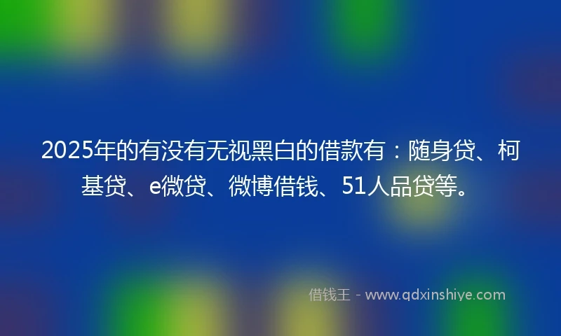 2025年的有没有无视黑白的借款有：随身贷、柯基贷、e微贷、微博借钱、51人品贷等。