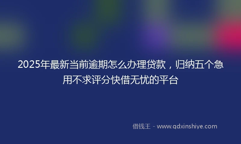 2025年最新当前逾期怎么办理贷款，归纳五个急用不求评分快借无忧的平台