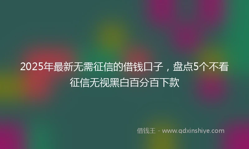 2025年最新无需征信的借钱口子，盘点5个不看征信无视黑白百分百下款