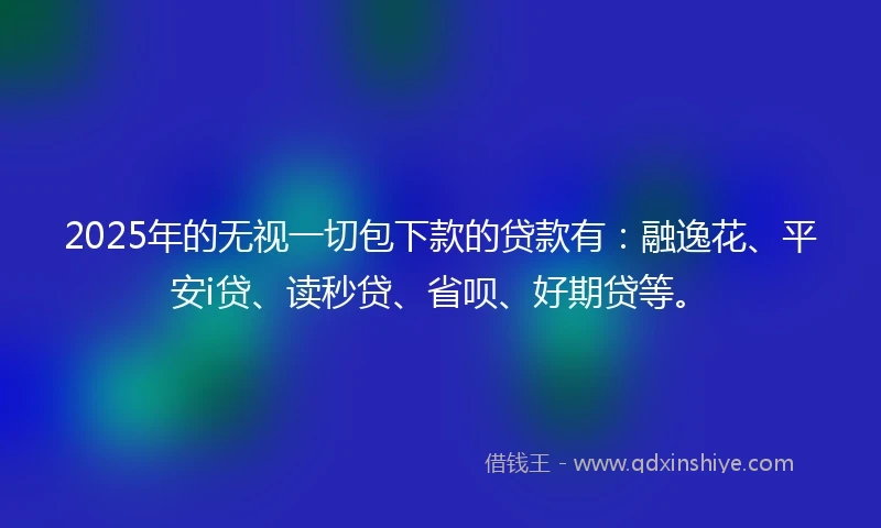 2025年的无视一切包下款的贷款有：融逸花、平安i贷、读秒贷、省呗、好期贷等。