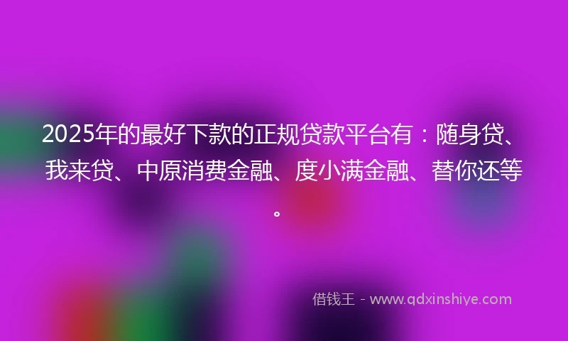 2025年的最好下款的正规贷款平台有：随身贷、我来贷、中原消费金融、度小满金融、替你还等。