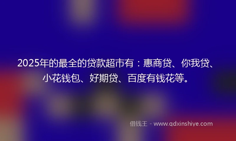 2025年的最全的贷款超市有：惠商贷、你我贷、小花钱包、好期贷、百度有钱花等。