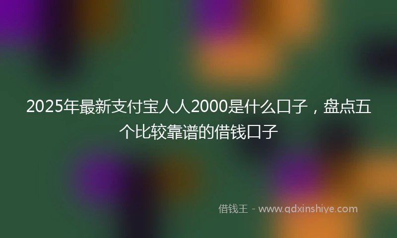 2025年最新支付宝人人2000是什么口子，盘点五个比较靠谱的借钱口子
