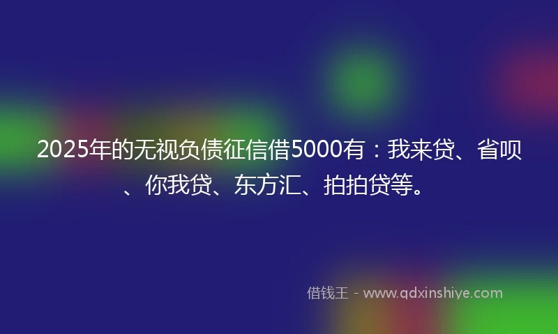 2025年的无视负债征信借5000有：我来贷、省呗、你我贷、东方汇、拍拍贷等。
