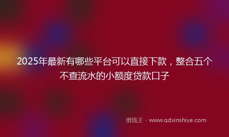 2025年最新有哪些平台可以直接下款，整合五个不查流水的小额度贷款口子