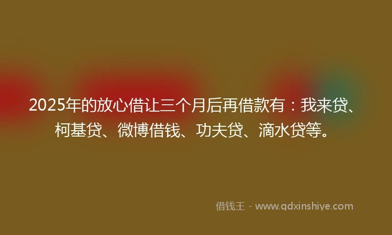 2025年的放心借让三个月后再借款有：我来贷、柯基贷、微博借钱、功夫贷、滴水贷等。