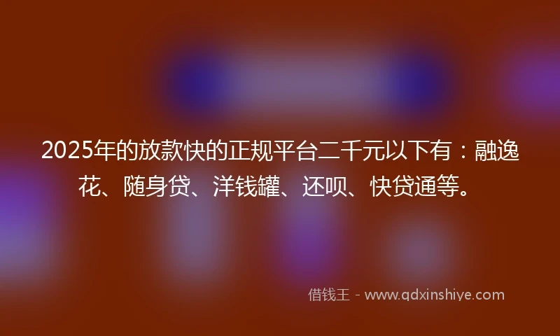 2025年的放款快的正规平台二千元以下有：融逸花、随身贷、洋钱罐、还呗、快贷通等。