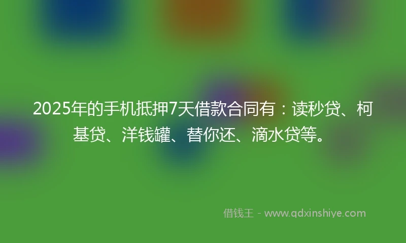 2025年的手机抵押7天借款合同有：读秒贷、柯基贷、洋钱罐、替你还、滴水贷等。
