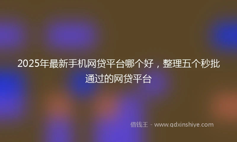 2025年最新手机网贷平台哪个好，整理五个秒批通过的网贷平台