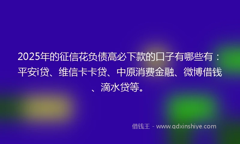 2025年的征信花负债高必下款的口子有哪些有：平安i贷、维信卡卡贷、中原消费金融、微博借钱、滴水贷等。