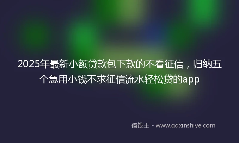 2025年最新小额贷款包下款的不看征信,归纳五个急用小钱不求征信流水轻松贷的app