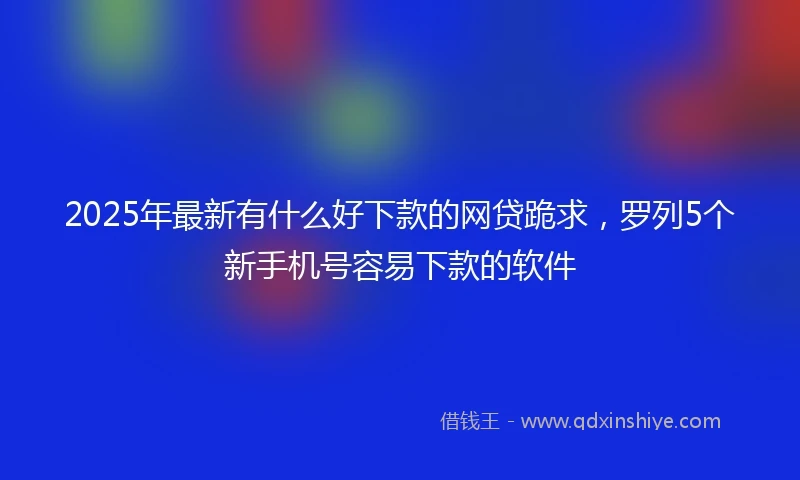 2025年最新有什么好下款的网贷跪求，罗列5个新手机号容易下款的软件
