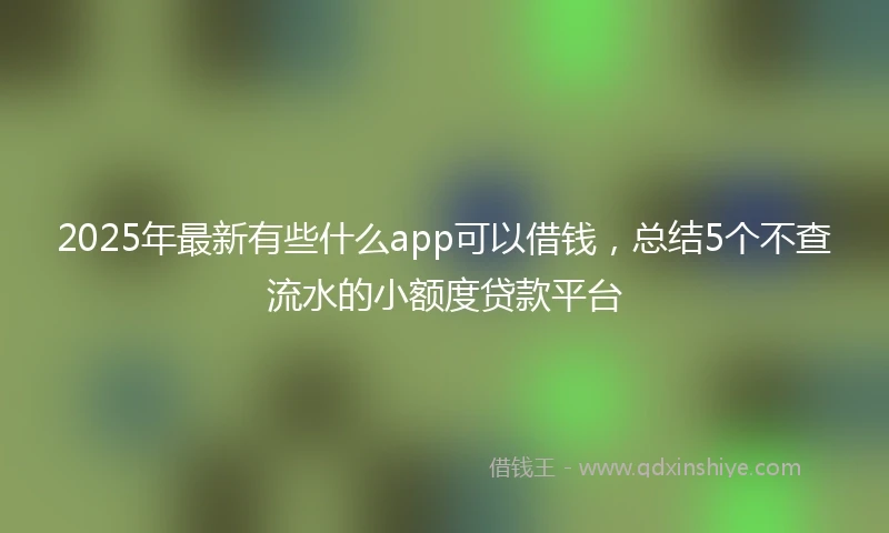 2025年最新有些什么app可以借钱，总结5个不查流水的小额度贷款平台