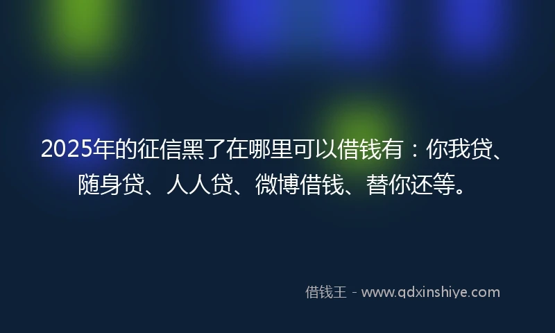 2025年的征信黑了在哪里可以借钱有：你我贷、随身贷、人人贷、微博借钱、替你还等。