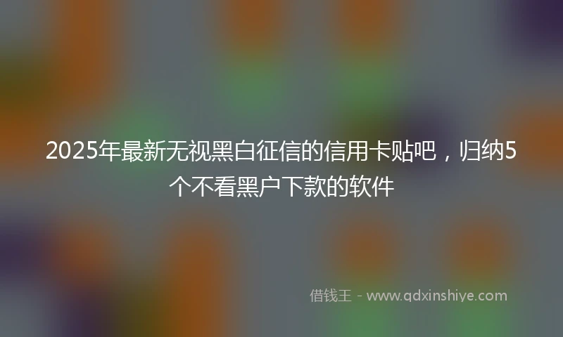 2025年最新无视黑白征信的信用卡贴吧，归纳5个不看黑户下款的软件