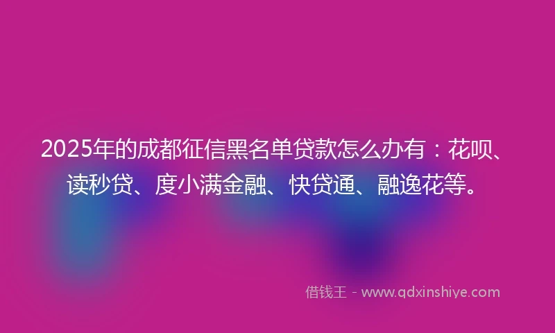 2025年的成都征信黑名单贷款怎么办有：花呗、读秒贷、度小满金融、快贷通、融逸花等。
