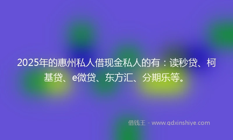 2025年的惠州私人借现金私人的有：读秒贷、柯基贷、e微贷、东方汇、分期乐等。