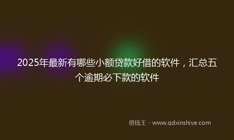 2025年最新有哪些小额贷款好借的软件，汇总五个逾期必下款的软件