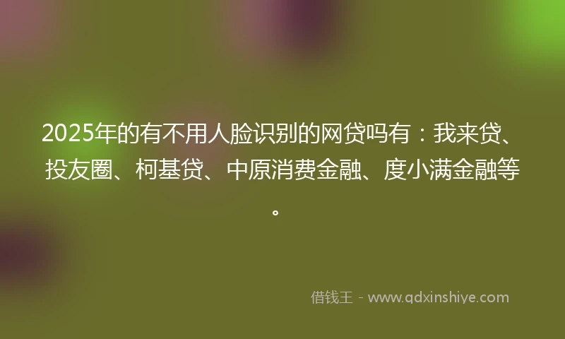 2025年的有不用人脸识别的网贷吗有：我来贷、投友圈、柯基贷、中原消费金融、度小满金融等。