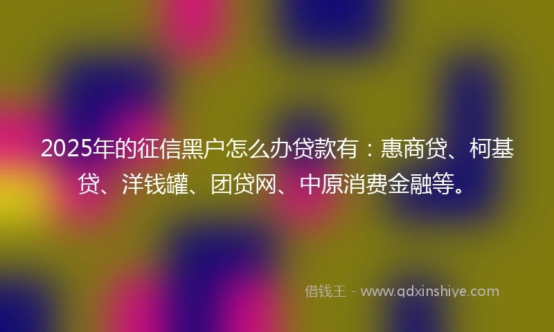 2025年的征信黑户怎么办贷款有：惠商贷、柯基贷、洋钱罐、团贷网、中原消费金融等。