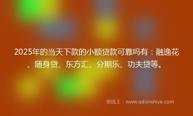 2025年的当天下款的小额贷款可靠吗有：融逸花、随身贷、东方汇、分期乐、功夫贷等。