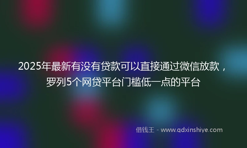 2025年最新有没有贷款可以直接通过微信放款，罗列5个网贷平台门槛低一点的平台