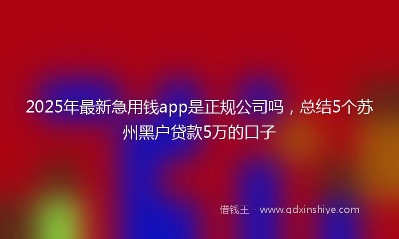2025年最新急用钱app是正规公司吗，总结5个苏州黑户贷款5万的口子