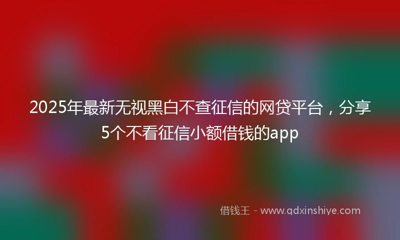2025年最新无视黑白不查征信的网贷平台，分享5个不看征信小额借钱的app