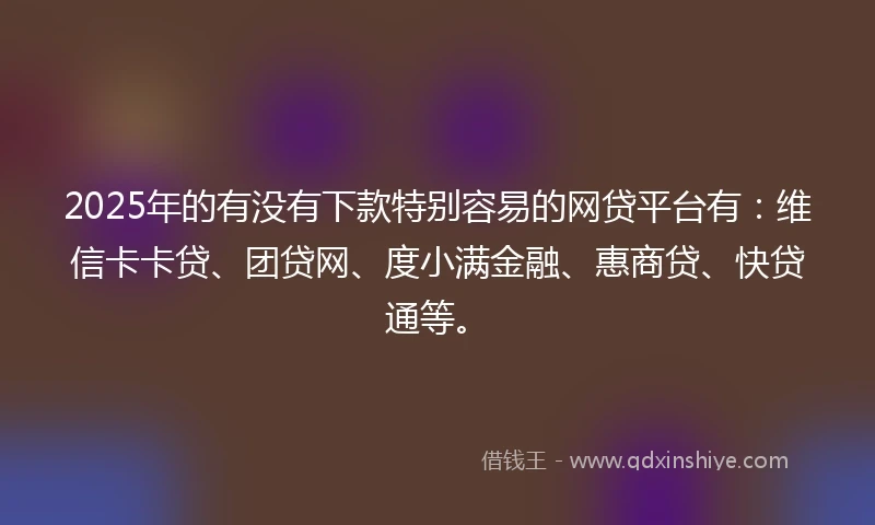 2025年的有没有下款特别容易的网贷平台有：维信卡卡贷、团贷网、度小满金融、惠商贷、快贷通等。