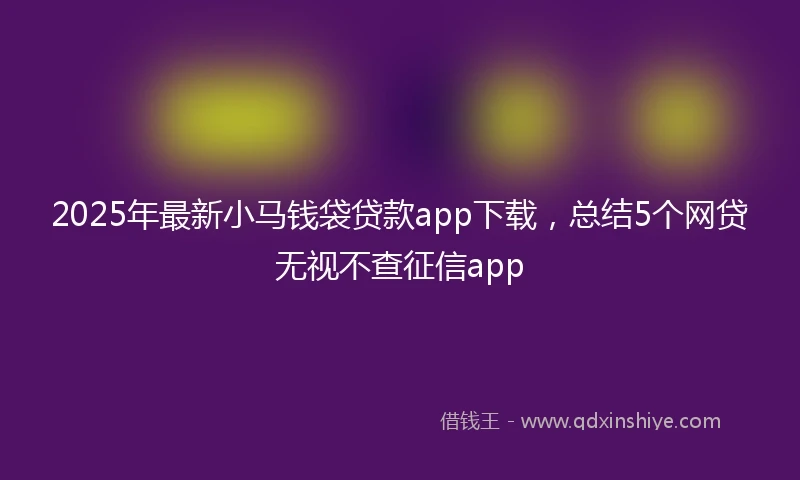 2025年最新小马钱袋贷款app下载，总结5个网贷无视不查征信app