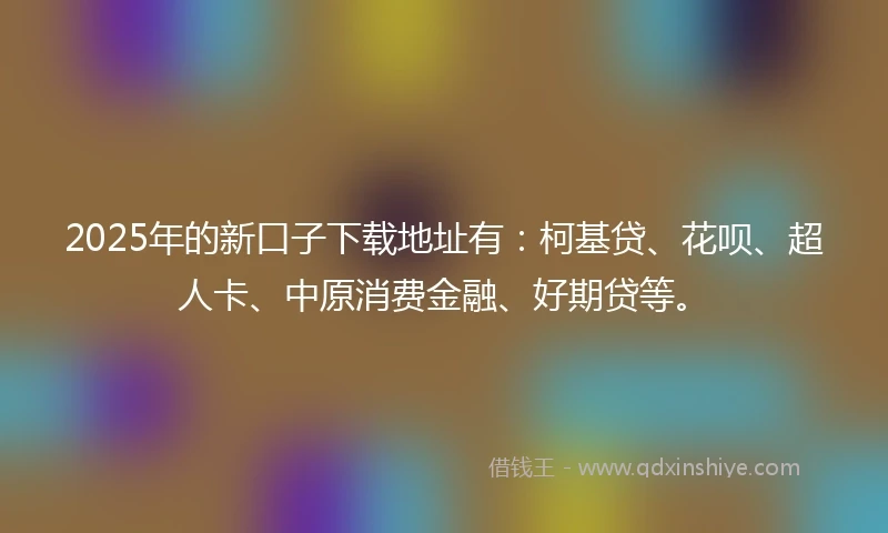 2025年的新口子下载地址有：柯基贷、花呗、超人卡、中原消费金融、好期贷等。