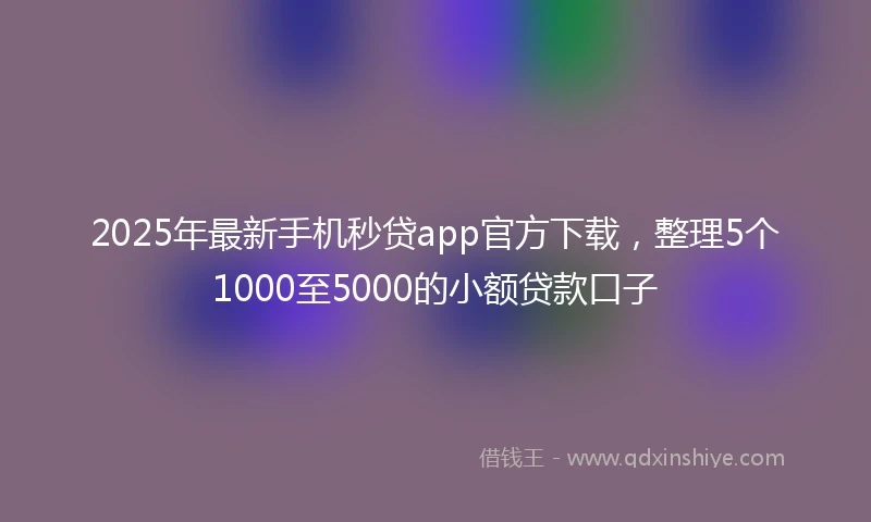 2025年最新手机秒贷app官方下载，整理5个1000至5000的小额贷款口子