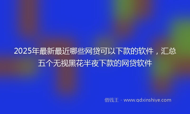 2025年最新最近哪些网贷可以下款的软件，汇总五个无视黑花半夜下款的网贷软件