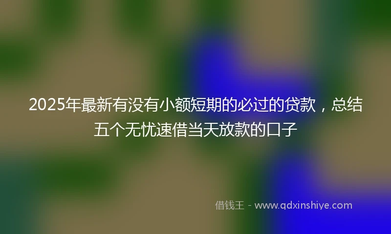 2025年最新有没有小额短期的必过的贷款，总结五个无忧速借当天放款的口子