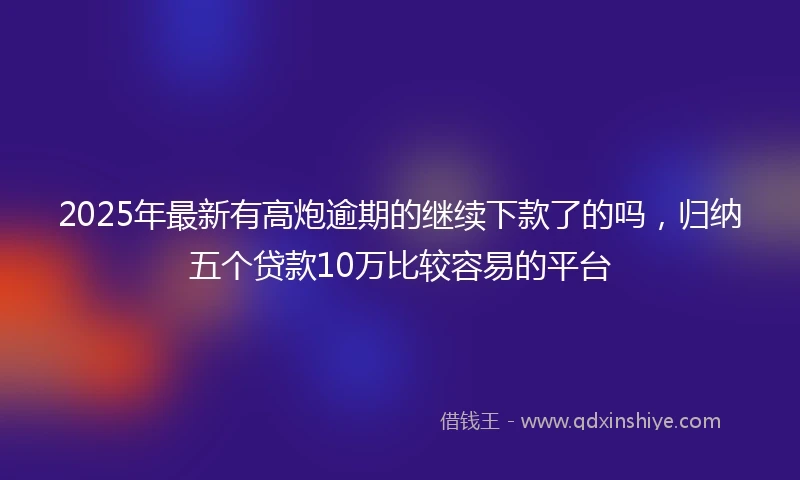 2025年最新有高炮逾期的继续下款了的吗，归纳五个贷款10万比较容易的平台
