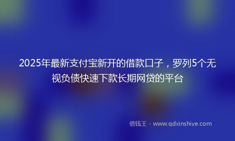 2025年最新支付宝新开的借款口子，罗列5个无视负债快速下款长期网贷的平台