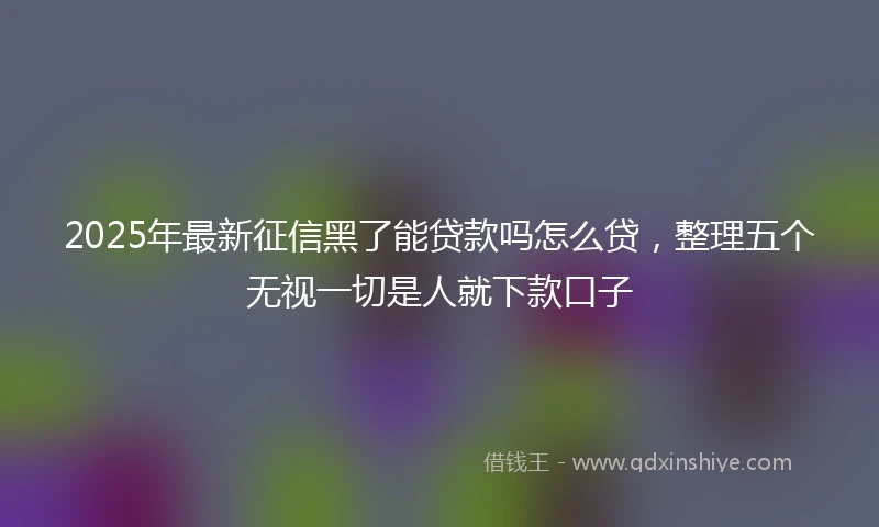 2025年最新征信黑了能贷款吗怎么贷，整理五个无视一切是人就下款口子