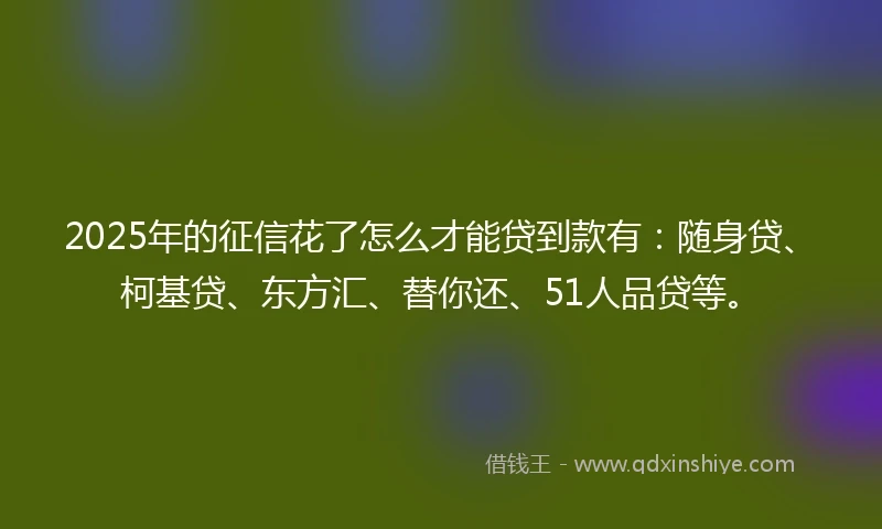 2025年的征信花了怎么才能贷到款有：随身贷、柯基贷、东方汇、替你还、51人品贷等。