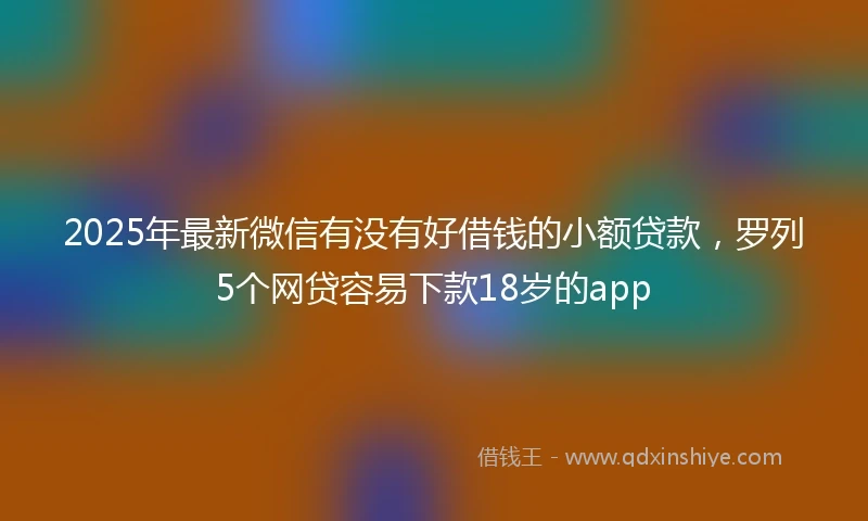 2025年最新微信有没有好借钱的小额贷款，罗列5个网贷容易下款18岁的app