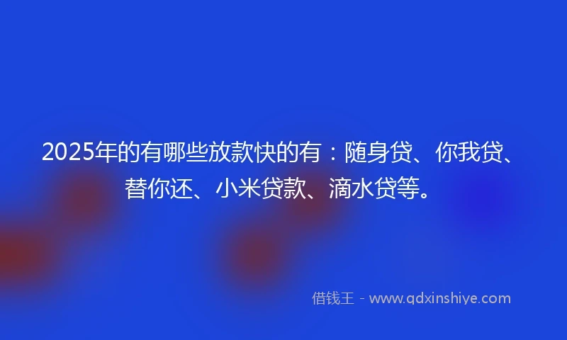 2025年的有哪些放款快的有：随身贷、你我贷、替你还、小米贷款、滴水贷等。