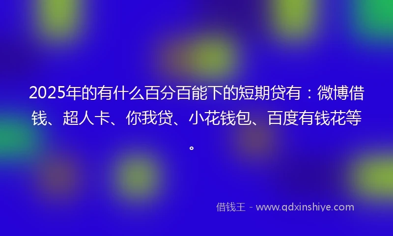 2025年的有什么百分百能下的短期贷有：微博借钱、超人卡、你我贷、小花钱包、百度有钱花等。